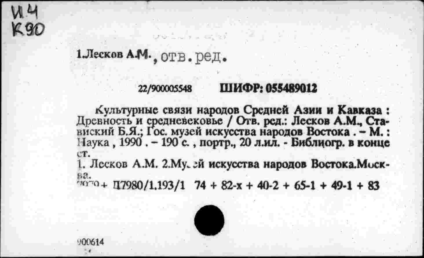 ﻿\АЧ №0
1 Лесков А4Ч. , отв, ред.
22/900005548 ШИФР: 055489012
Культурные связи народов Средней Азии и Кавказа : Древность и средневековье / Отв. ред.: Лесков А.Мм Ста-вискмй Б.Я.; Гос. музей искусства народов Востока . - М.: Наука , 1990 . - 190 с., портр., 20 л.ил. - Библцогр. в конце ст.
I. Лесков А.М. 2.Му. ей искусства народов Востока.Миск-ва.
-Ю-О4. И7980/1.193/1 74 + 82-х + 40-2 + 65-1 + 49-1 + 83
900614